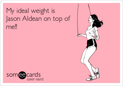 My ideal weight is 
Jason Aldean on top of
me!! 