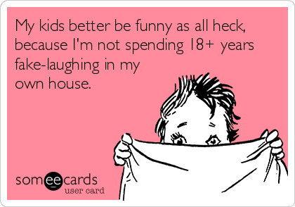 My kids better be funny as all heck,
because I'm not spending 18+ years
fake-laughing in my
own house. 