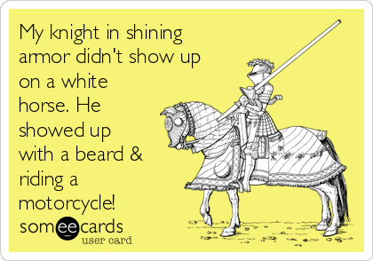 My knight in shining
armor didn't show up
on a white
horse. He
showed up
with a beard &
riding a
motorcycle!