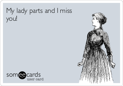 My lady parts and I miss
you!