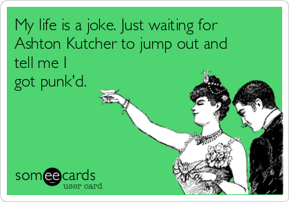 My life is a joke. Just waiting for
Ashton Kutcher to jump out and
tell me I
got punk'd.