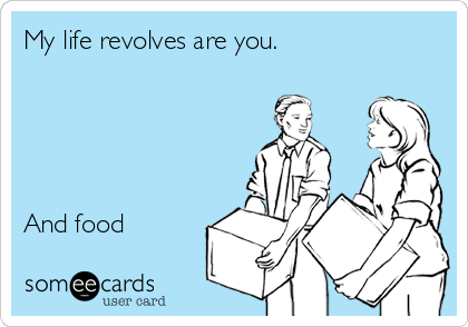 My life revolves are you.





And food