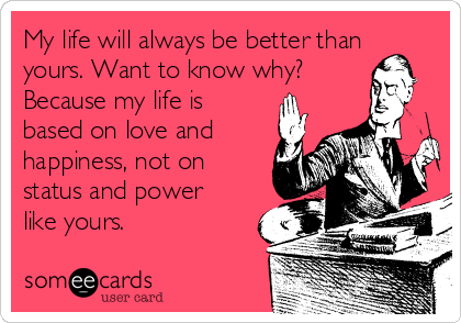 My life will always be better than
yours. Want to know why?
Because my life is
based on love and
happiness, not on
status and power
like yours.