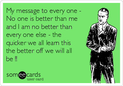 My message to every one -
No one is better than me
and I am no better than
every one else - the
quicker we all learn this
the better off we will all
be !! 