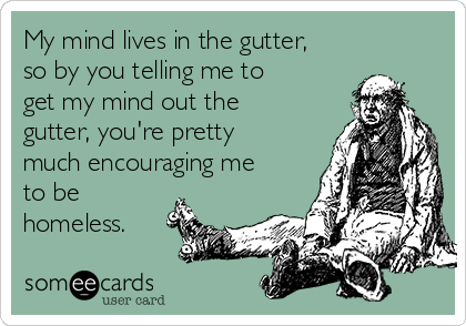 My mind lives in the gutter,
so by you telling me to
get my mind out the
gutter, you're pretty
much encouraging me
to be
homeless.
