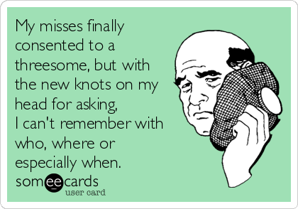 My misses finally
consented to a
threesome, but with
the new knots on my
head for asking, 
I can't remember with
who, where or 
especially when. 