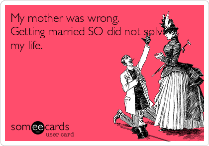 My mother was wrong.
Getting married SO did not solve
my life.