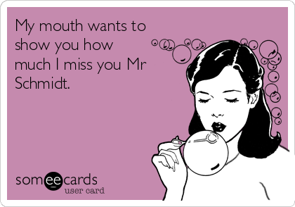 My mouth wants to
show you how 
much I miss you Mr
Schmidt. 