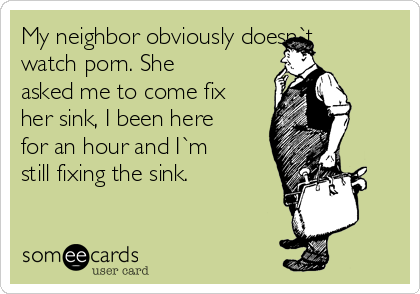 My neighbor obviously doesn`t
watch porn. She
asked me to come fix
her sink, I been here
for an hour and I`m
still fixing the sink.
