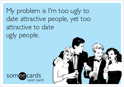 My problem is I'm too ugly to
date attractive people, yet too
attractive to date
ugly people.