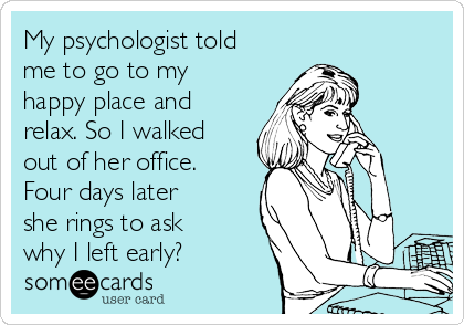 My psychologist told
me to go to my
happy place and
relax. So I walked
out of her office.
Four days later
she rings to ask
why I left early?