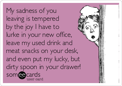 My sadness of you
leaving is tempered
by the joy I have to
lurke in your new office,
leave my used drink and
meat snacks on your desk,
and even put my lucky, but
dirty spoon in your drawer!