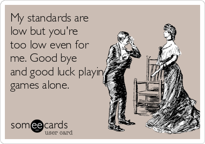 My standards are
low but you're
too low even for
me. Good bye
and good luck playing
games alone.