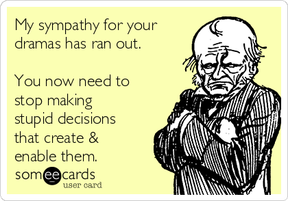 My sympathy for your
dramas has ran out. 

You now need to
stop making
stupid decisions
that create &
enable them.