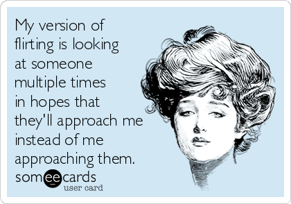 My version of
flirting is looking
at someone
multiple times
in hopes that
they'll approach me
instead of me
approaching them.