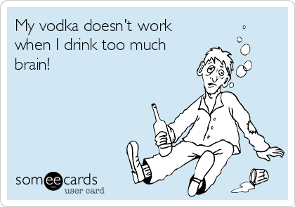 My vodka doesn't work
when I drink too much
brain!