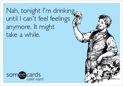 Nah, tonight I'm drinking
until I can't feel feelings
anymore. It might
take a while.