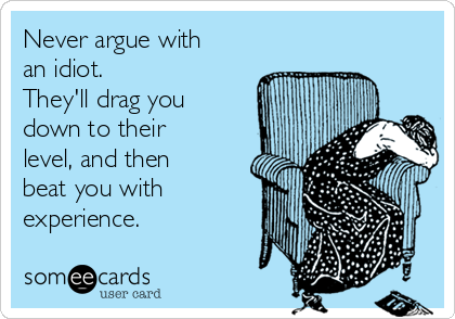 Never argue with
an idiot. 
They'll drag you
down to their
level, and then
beat you with
experience.
