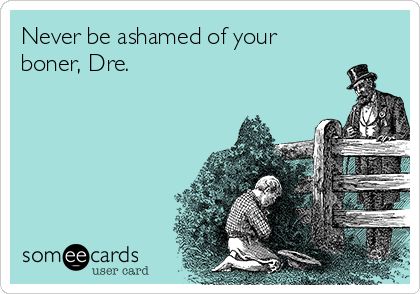 Never be ashamed of your
boner, Dre.  