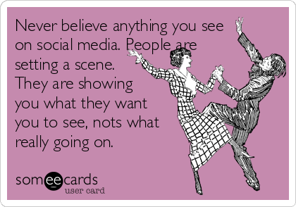 Never believe anything you see
on social media. People are
setting a scene.
They are showing
you what they want
you to see, nots what
really going on. 