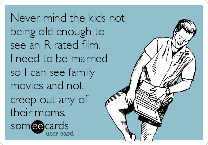 Never mind the kids not
being old enough to
see an R-rated film.
I need to be married
so I can see family
movies and not
creep out any of
their moms.