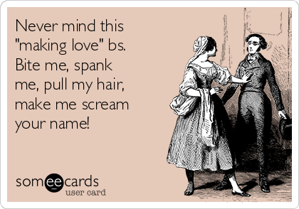 Never mind this
"making love" bs.
Bite me, spank 
me, pull my hair,
make me scream
your name!