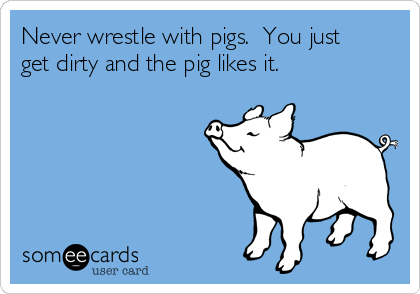 Never wrestle with pigs.  You just
get dirty and the pig likes it.