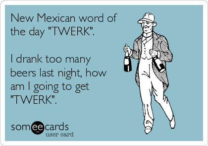 New Mexican word of
the day "TWERK".

I drank too many
beers last night, how
am I going to get
"TWERK".