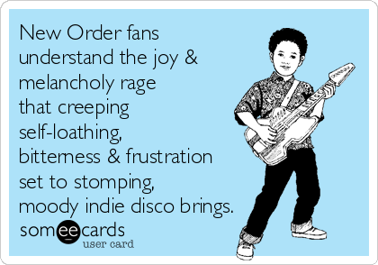 New Order fans
understand the joy &
melancholy rage
that creeping
self-loathing,
bitterness & frustration
set to stomping,
moody indie disco brings.