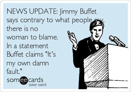 NEWS UPDATE: Jimmy Buffet
says contrary to what people say,
there is no
woman to blame.
In a statement
Buffet claims "It's
my own damn
fault."