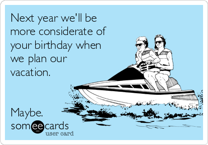 Next year we'll be
more considerate of
your birthday when
we plan our
vacation.


Maybe.