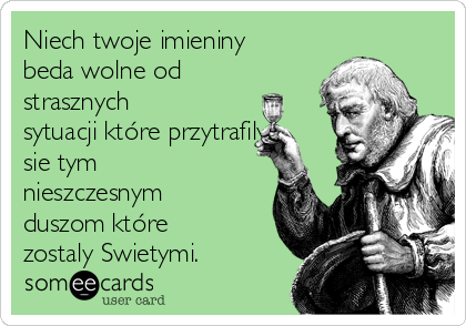 Niech twoje imieniny
beda wolne od
strasznych
sytuacji które przytrafily
sie tym
nieszczesnym
duszom które
zostaly Swietymi.