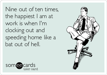 Nine out of ten times,
the happiest I am at
work is when I'm
clocking out and
speeding home like a
bat out of hell.