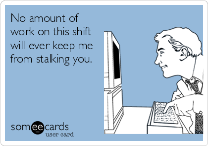 No amount of
work on this shift
will ever keep me
from stalking you. 