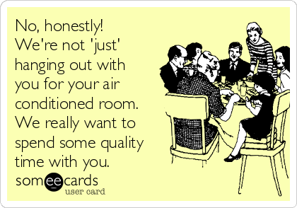 No, honestly!
We're not 'just'
hanging out with
you for your air
conditioned room.
We really want to
spend some quality 
time with you.