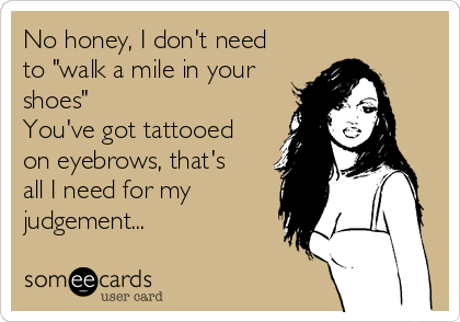 No honey, I don't need
to "walk a mile in your
shoes" 
You've got tattooed
on eyebrows, that's
all I need for my
judgement...