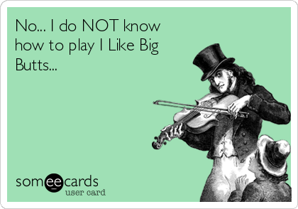 No... I do NOT know
how to play I Like Big
Butts...