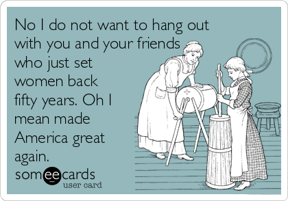 No I do not want to hang out
with you and your friends
who just set
women back
fifty years. Oh I
mean made
America great
again.