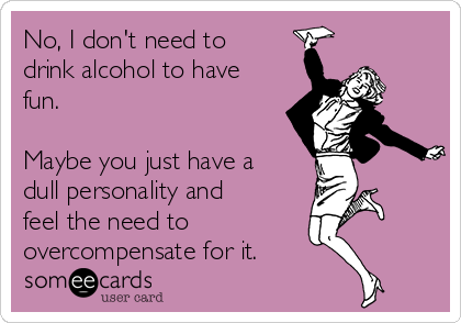 No, I don't need to
drink alcohol to have
fun. 

Maybe you just have a
dull personality and
feel the need to 
overcompensate for it.