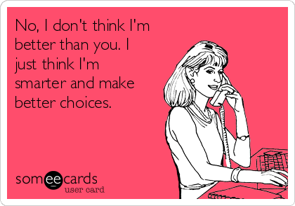 No, I don't think I'm
better than you. I
just think I'm
smarter and make
better choices.