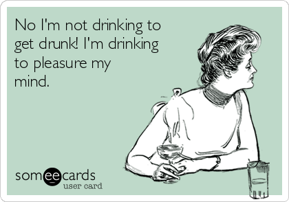 No I'm not drinking to
get drunk! I'm drinking
to pleasure my
mind.