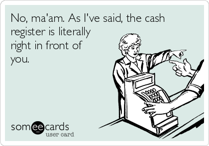 No, ma'am. As I've said, the cash
register is literally
right in front of
you.