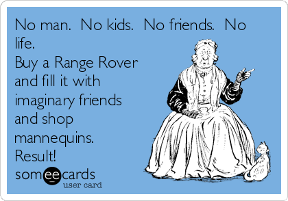 No man.  No kids.  No friends.  No
life.
Buy a Range Rover
and fill it with
imaginary friends
and shop
mannequins. 
Result!