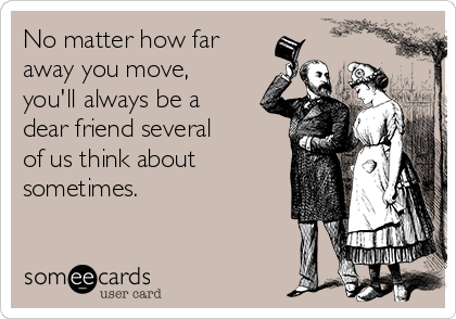 No matter how far
away you move,
you'll always be a
dear friend several
of us think about
sometimes.