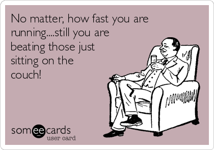 No matter, how fast you are
running....still you are
beating those just
sitting on the
couch!