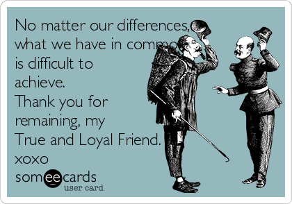 No matter our differences,
what we have in common,
is difficult to
achieve. 
Thank you for 
remaining, my
True and Loyal Friend. 
xoxo 