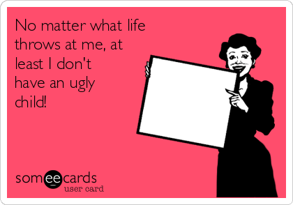 No matter what life
throws at me, at
least I don't
have an ugly
child!