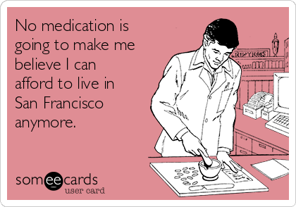 No medication is
going to make me
believe I can 
afford to live in
San Francisco
anymore.