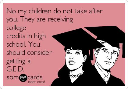 No my children do not take after
you. They are receiving
college
credits in high
school. You
should consider
getting a
G.E.D.