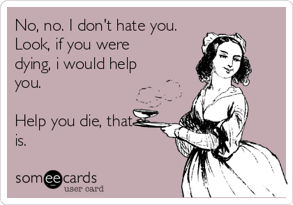 No, no. I don't hate you.
Look, if you were
dying, i would help
you. 

Help you die, that
is.